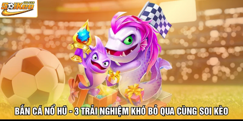 Bắn Cá Nổ Hũ - 3 Trải Nghiệm Khó Bỏ Qua Cùng Soi Kèo