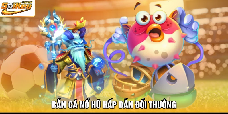 Bắn cá nổ hũ hấp dẫn đổi thưởng